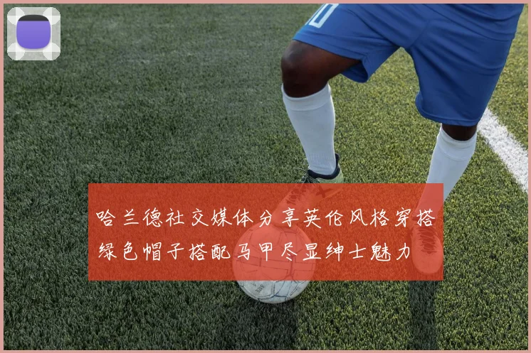 哈兰德社交媒体分享英伦风格穿搭绿色帽子搭配马甲尽显绅士魅力
