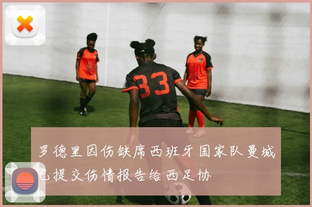 罗德里因伤缺席西班牙国家队曼城已提交伤情报告给西足协