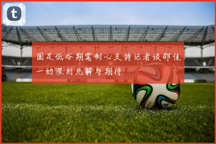 国足低谷期需耐心支持记者谈邵佳一的深刻见解与期待