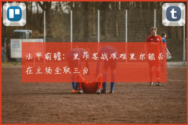 法甲前瞻：里昂客战艰难里尔能否在主场全取三分