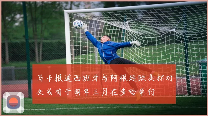 马卡报道西班牙与阿根廷欧美杯对决或将于明年三月在多哈举行