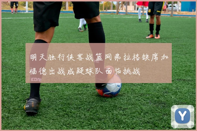 明天独行侠客战篮网弗拉格缺席加福德出战成疑球队面临挑战