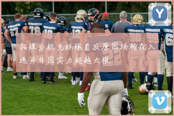 拓媒分析克林根首发原因杨瀚森入选并非因实力超越大根
