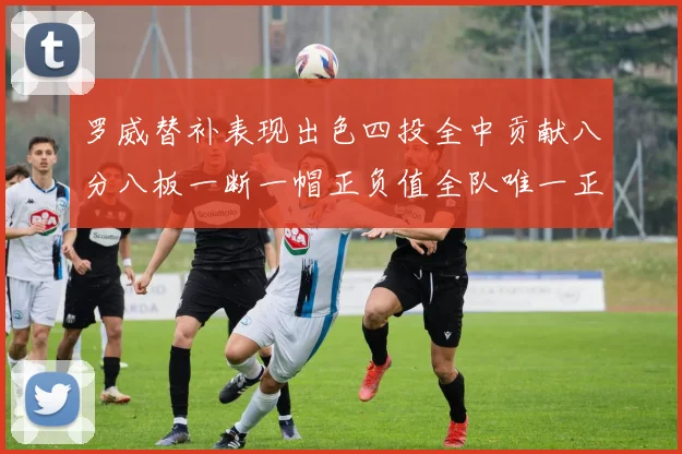 罗威替补表现出色四投全中贡献八分八板一断一帽正负值全队唯一正值