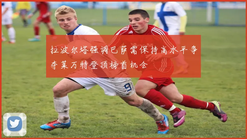 拉波尔塔强调巴萨需保持高水平争夺莱万特登顶榜首机会