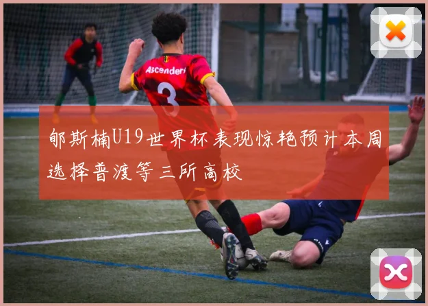 郇斯楠U19世界杯表现惊艳预计本周选择普渡等三所高校