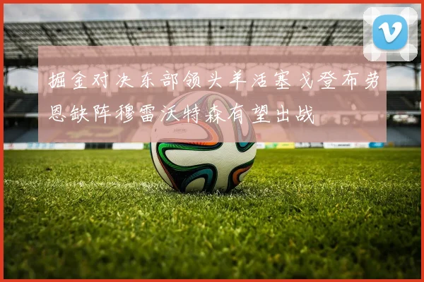 掘金对决东部领头羊活塞戈登布劳恩缺阵穆雷沃特森有望出战