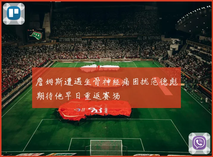 詹姆斯遭遇坐骨神经痛困扰范德彪期待他早日重返赛场